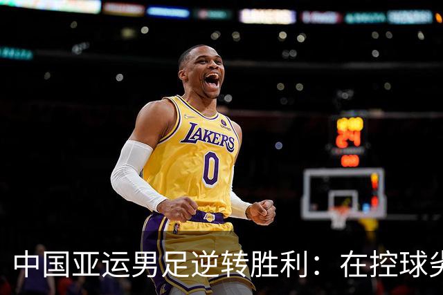 中国亚运男足逆转胜利：在控球劣势中展现韧性与智慧