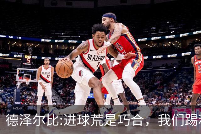 德泽尔比:进球荒是巧合，我们踢利物浦能进4、5个，创造了9次机会